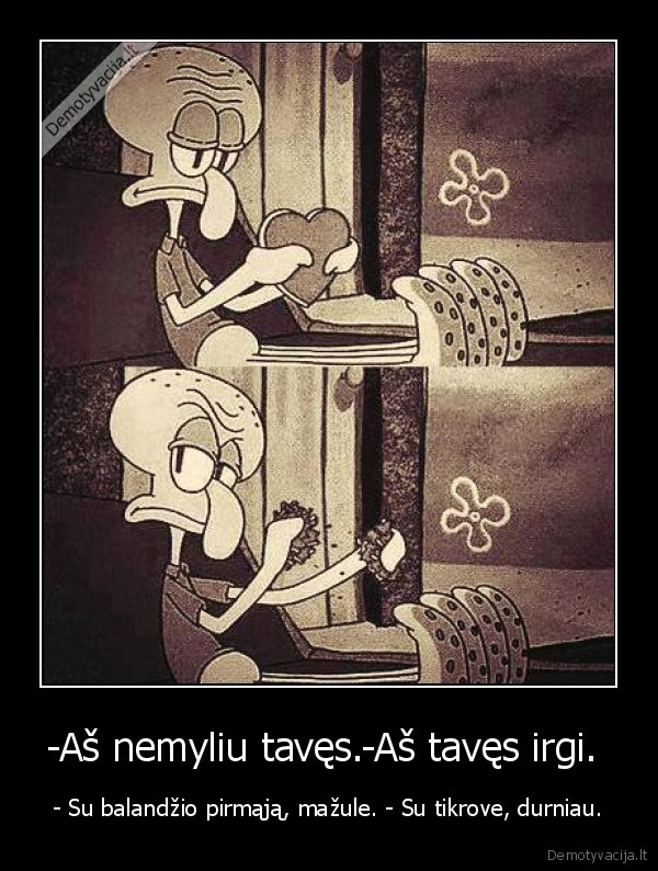 -Aš nemyliu tavęs.-Aš tavęs irgi. 