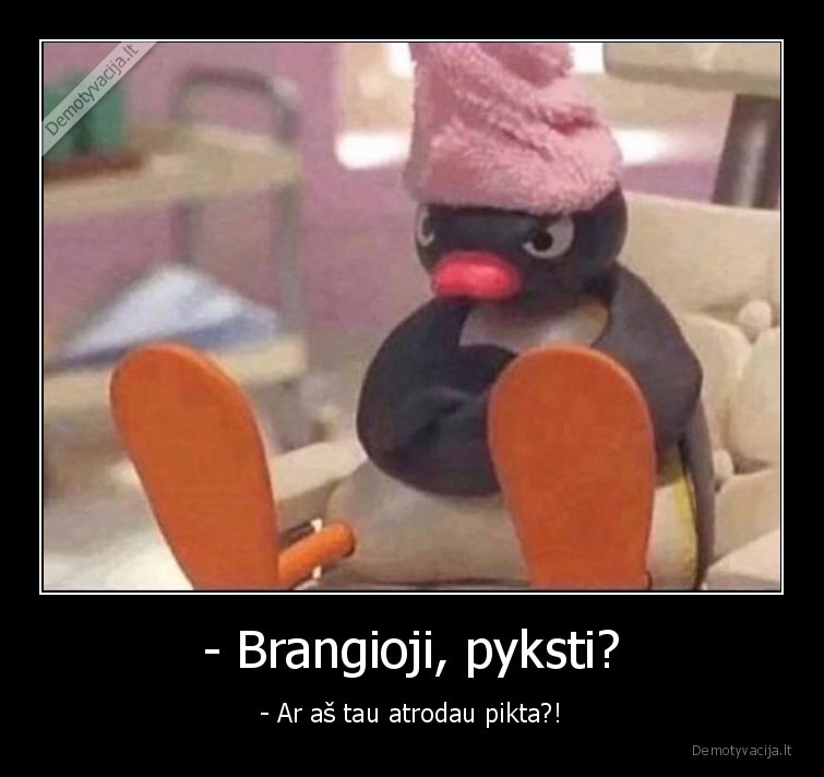 - Brangioji, pyksti?