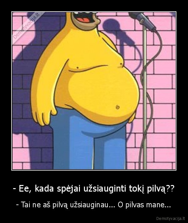 - Ee, kada spėjai užsiauginti tokį pilvą??