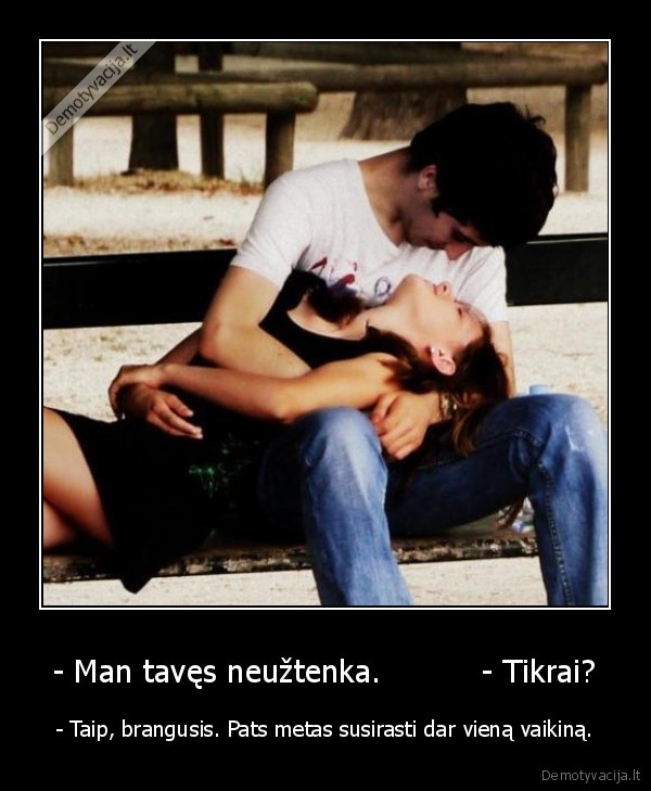 - Man tavęs neužtenka.          - Tikrai?