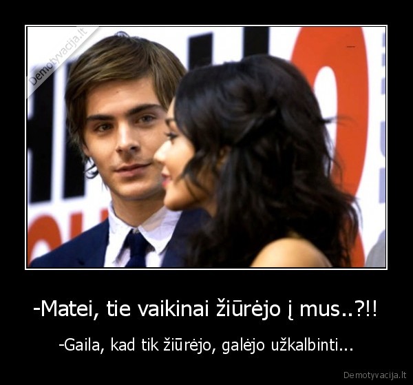 -Matei, tie vaikinai žiūrėjo į mus..?!!