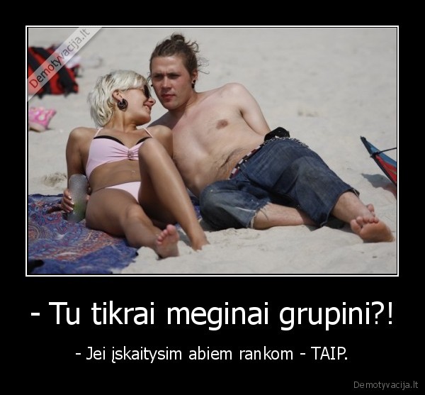 - Tu tikrai meginai grupini?!