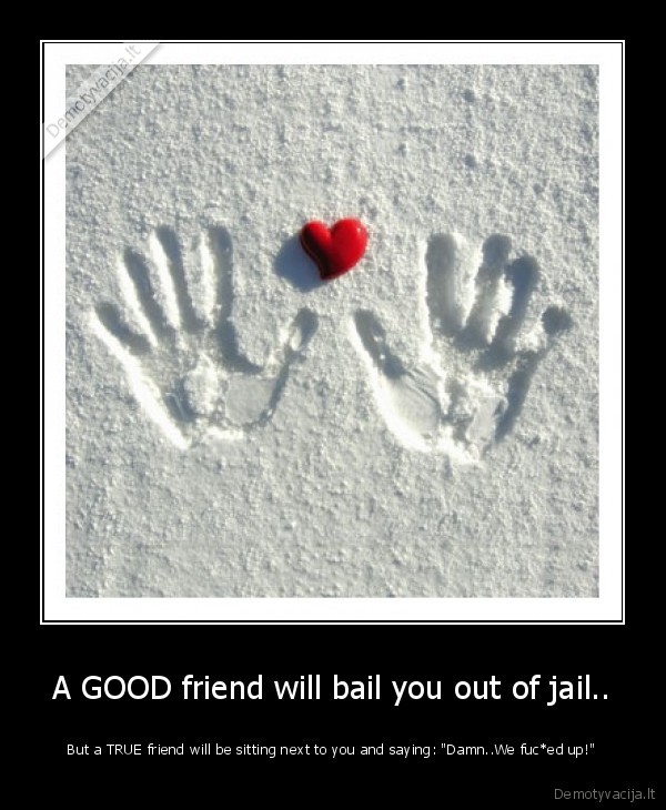 A GOOD friend will bail you out of jail..