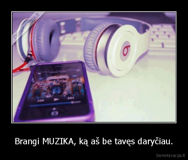 Brangi MUZIKA, ką aš be tavęs daryčiau.