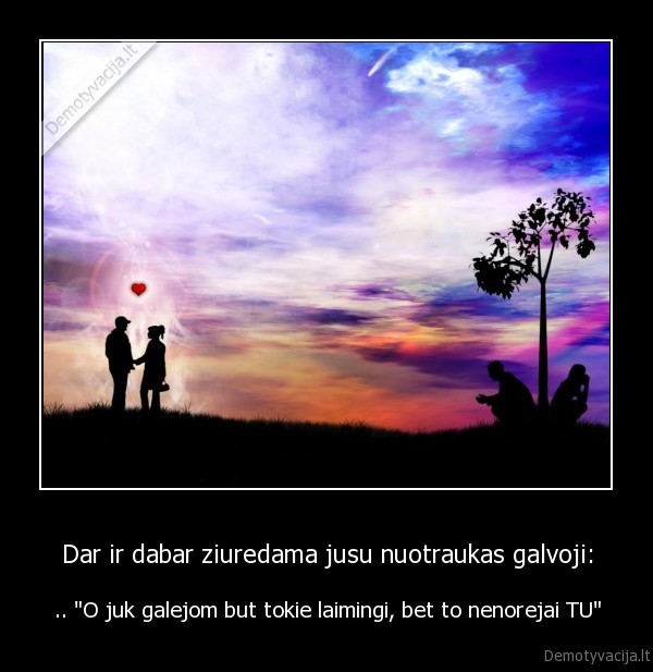 Dar ir dabar ziuredama jusu nuotraukas galvoji: