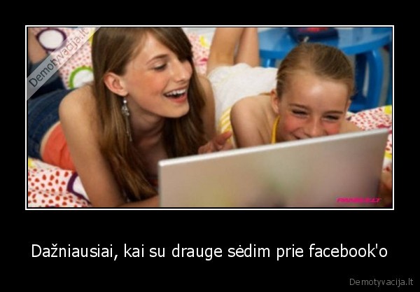 Dažniausiai, kai su drauge sėdim prie facebook'o