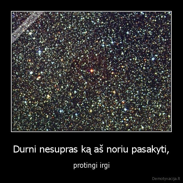 Durni nesupras ką aš noriu pasakyti,