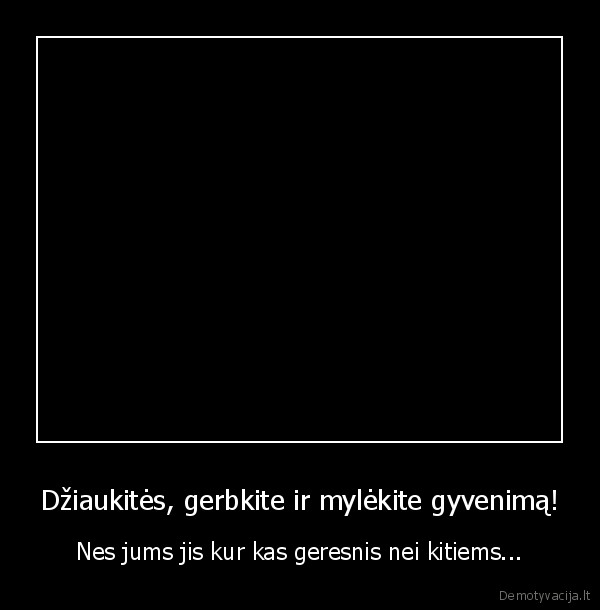 Džiaukitės, gerbkite ir mylėkite gyvenimą!