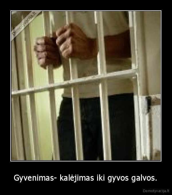 Gyvenimas- kalėjimas iki gyvos galvos.