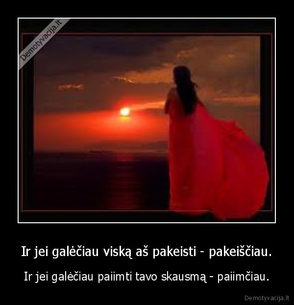 Ir jei galėčiau viską aš pakeisti - pakeiščiau.