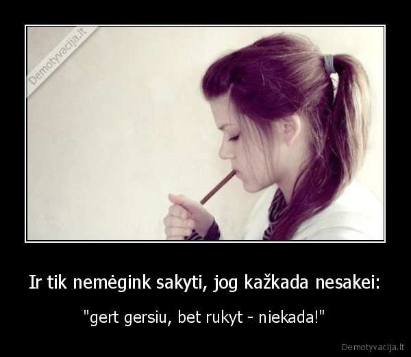 Ir tik nemėgink sakyti, jog kažkada nesakei: