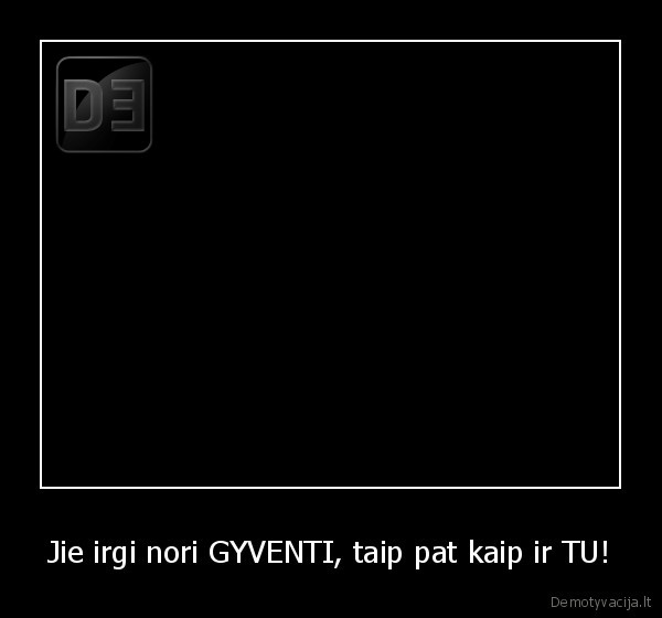 Jie irgi nori GYVENTI, taip pat kaip ir TU!
