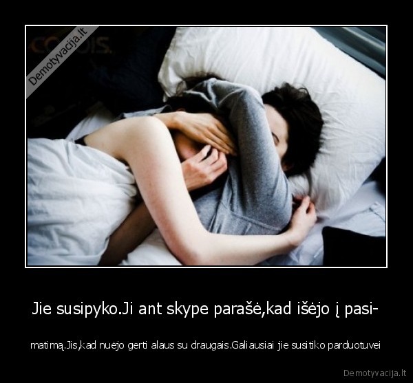 Jie susipyko.Ji ant skype parašė,kad išėjo į pasi-