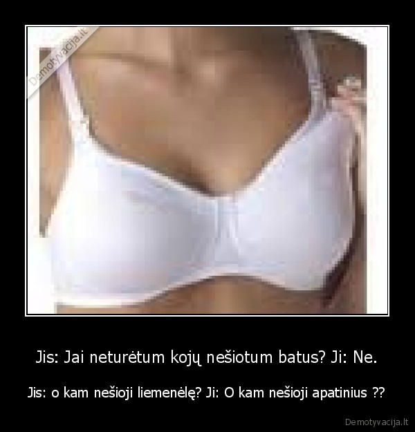 Jis: Jai neturėtum kojų nešiotum batus? Ji: Ne.