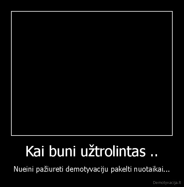 Kai buni užtrolintas ..