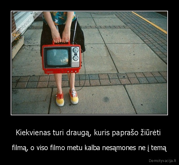 Kiekvienas turi draugą, kuris paprašo žiūrėti 