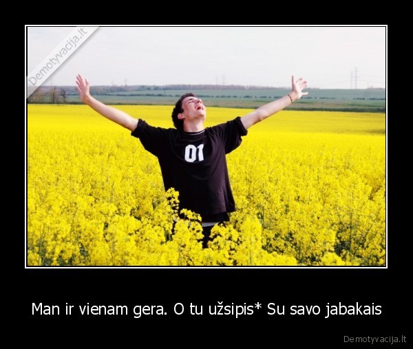 Man ir vienam gera. O tu užsipis* Su savo jabakais