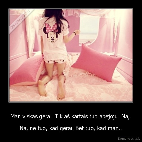 Man viskas gerai. Tik aš kartais tuo abejoju. Na, 