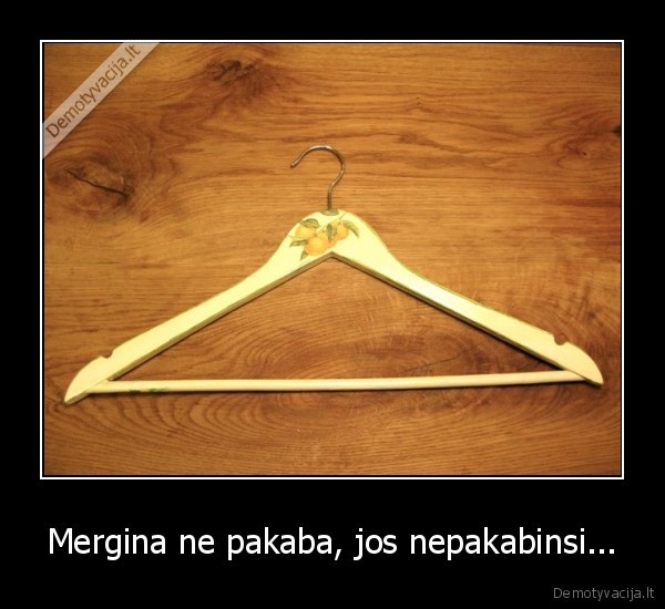 Mergina ne pakaba, jos nepakabinsi...