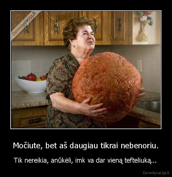 Močiute, bet aš daugiau tikrai nebenoriu.
