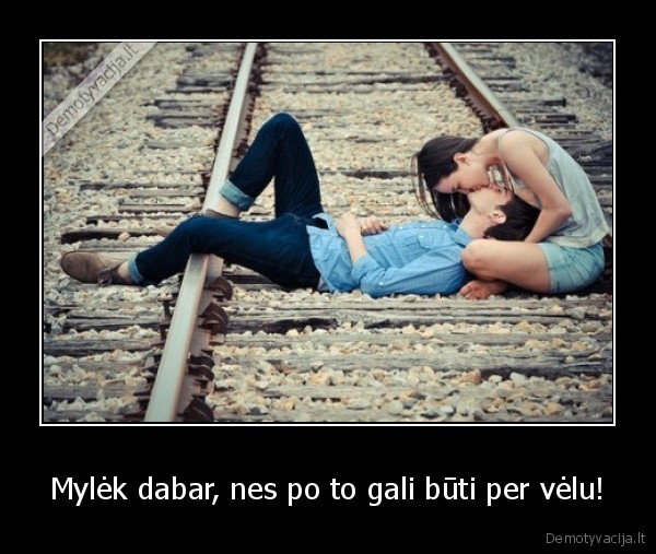 Mylėk dabar, nes po to gali būti per vėlu!