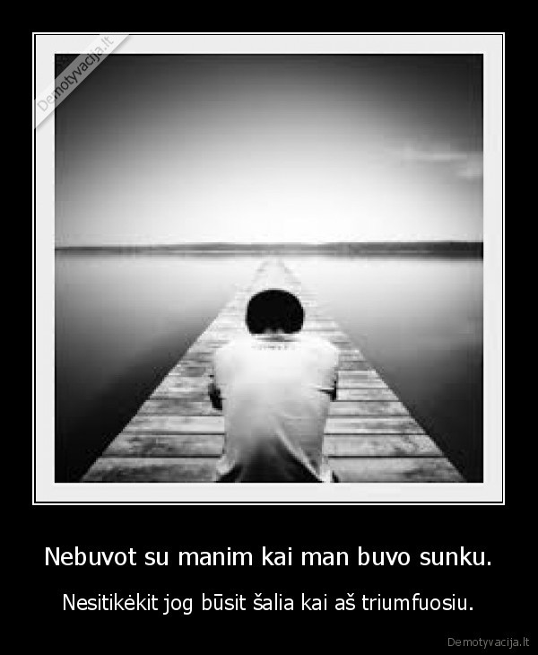 Nebuvot su manim kai man buvo sunku.