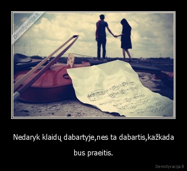 Nedaryk klaidų dabartyje,nes ta dabartis,kažkada