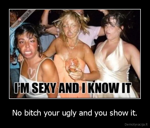 No bitch your ugly and you show it.