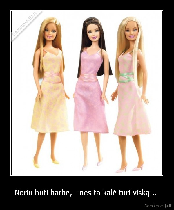 Noriu būti barbe, - nes ta kalė turi viską... 