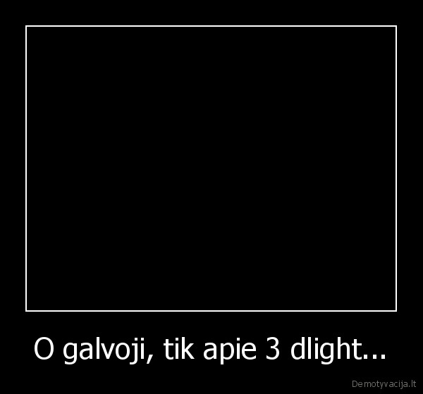 O galvoji, tik apie 3 dlight...