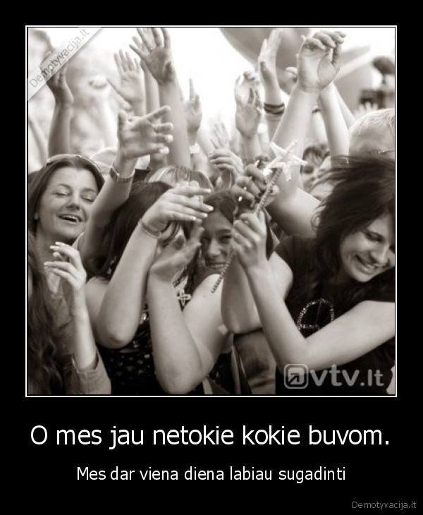 O mes jau netokie kokie buvom.