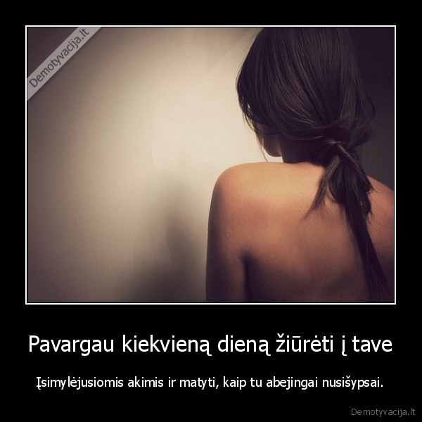 Pavargau kiekvieną dieną žiūrėti į tave