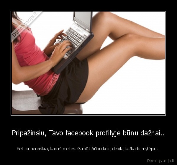 Pripažinsiu, Tavo facebook profilyje būnu dažnai..