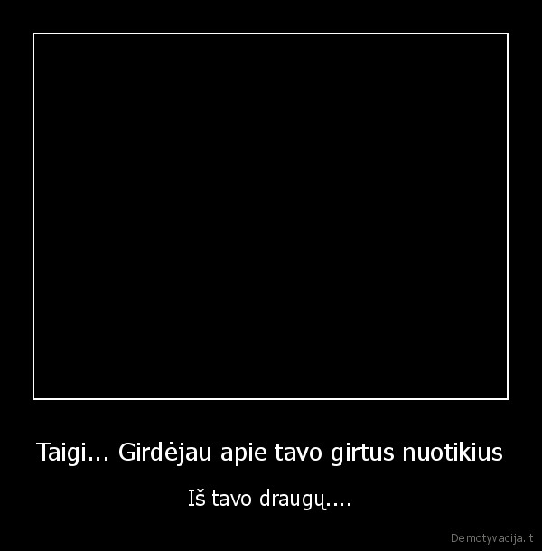 Taigi... Girdėjau apie tavo girtus nuotikius