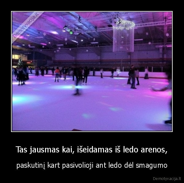 Tas jausmas kai, išeidamas iš ledo arenos,