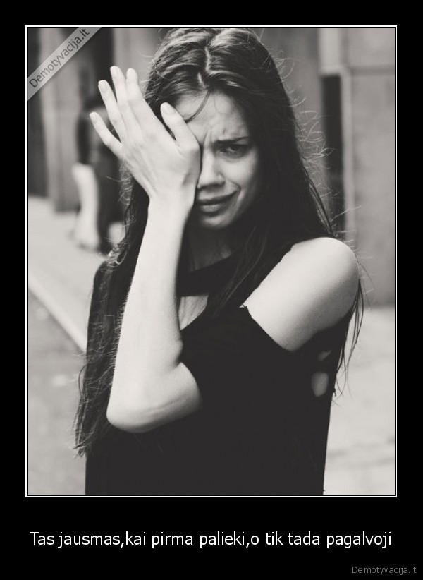 Tas jausmas,kai pirma palieki,o tik tada pagalvoji
