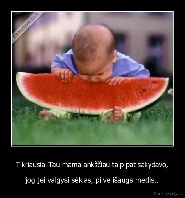 Tikriausiai Tau mama ankščiau taip pat sakydavo,