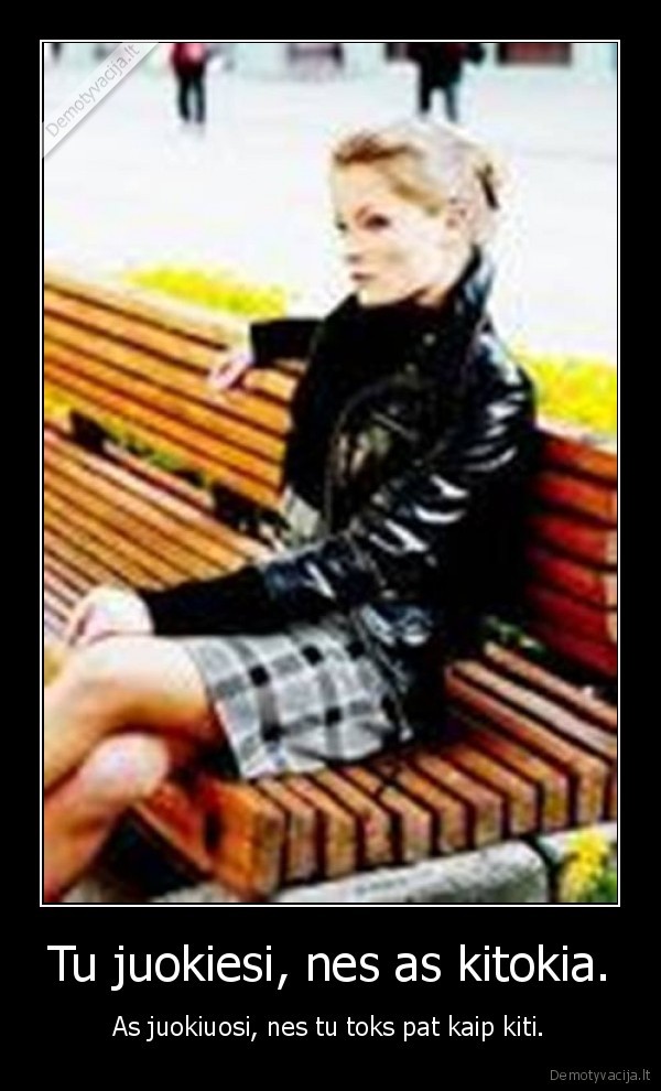 Tu juokiesi, nes as kitokia.