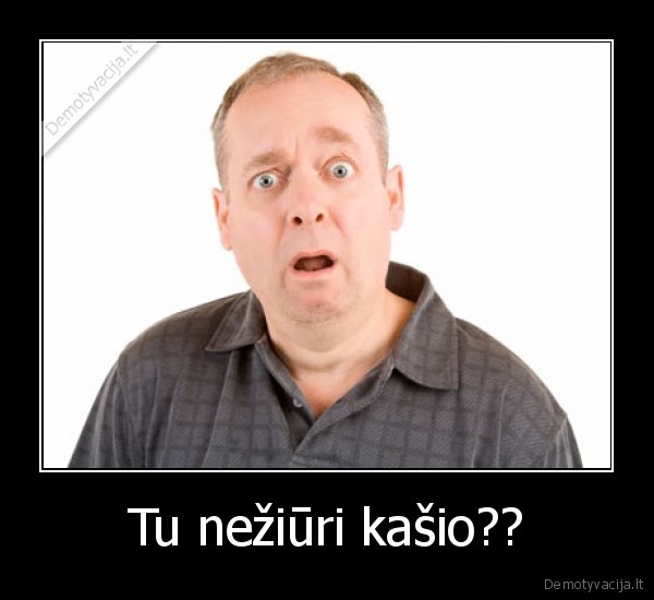 Tu nežiūri kašio??
