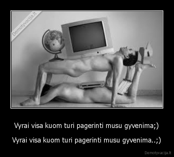 Vyrai visa kuom turi pagerinti musu gyvenima;)