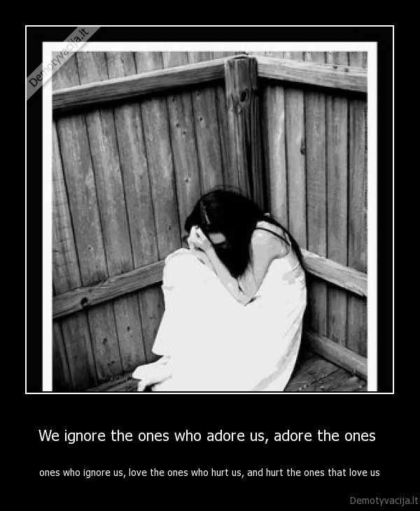 We ignore the ones who adore us, adore the ones 