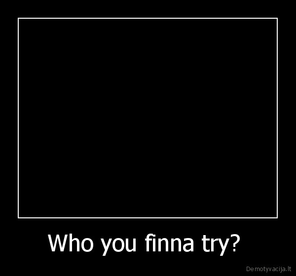 Who you finna try? 