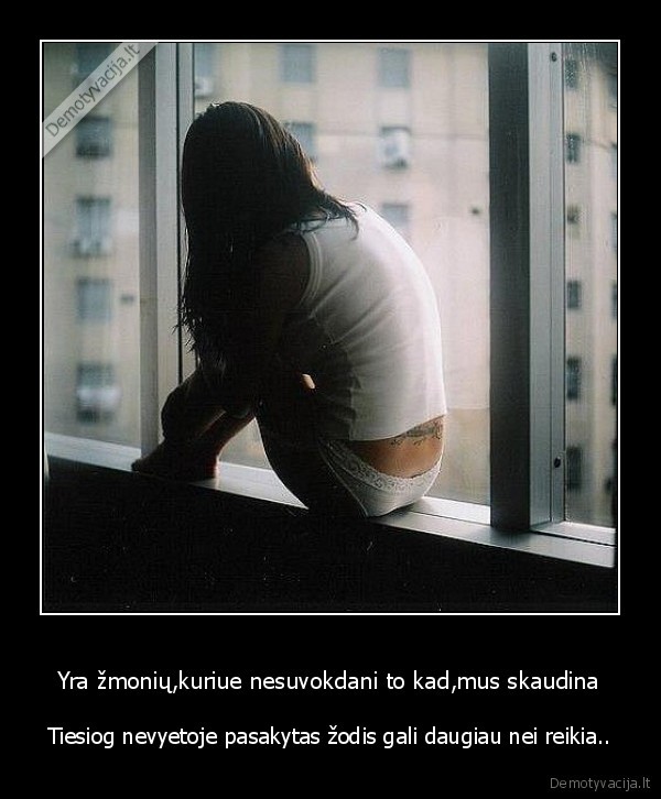 Yra žmonių,kuriue nesuvokdani to kad,mus skaudina