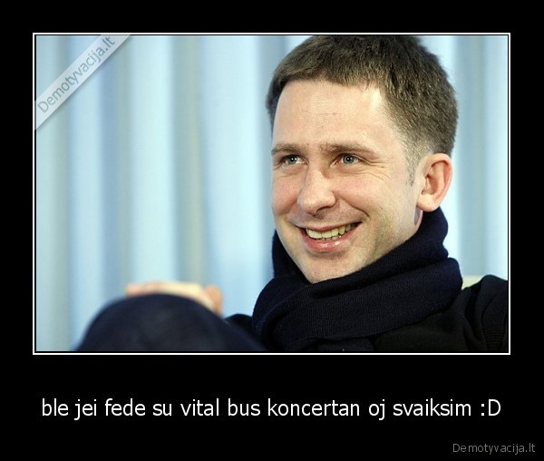 ble jei fede su vital bus koncertan oj svaiksim :D