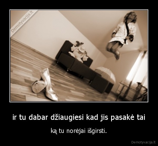 ir tu dabar džiaugiesi kad jis pasakė tai