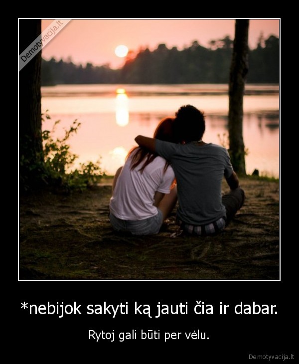 *nebijok sakyti ką jauti čia ir dabar.