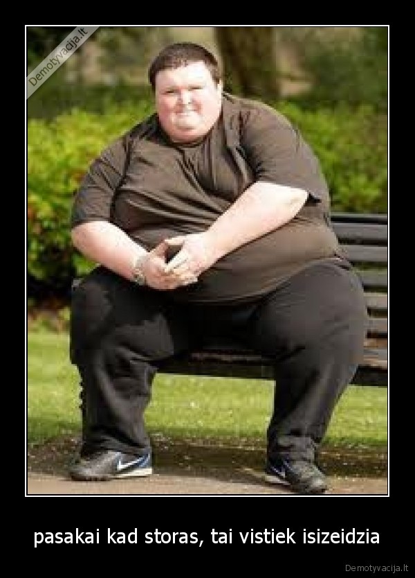 pasakai kad storas, tai vistiek isizeidzia
