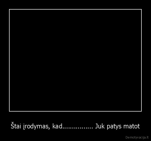 Štai įrodymas, kad................ Juk patys matot