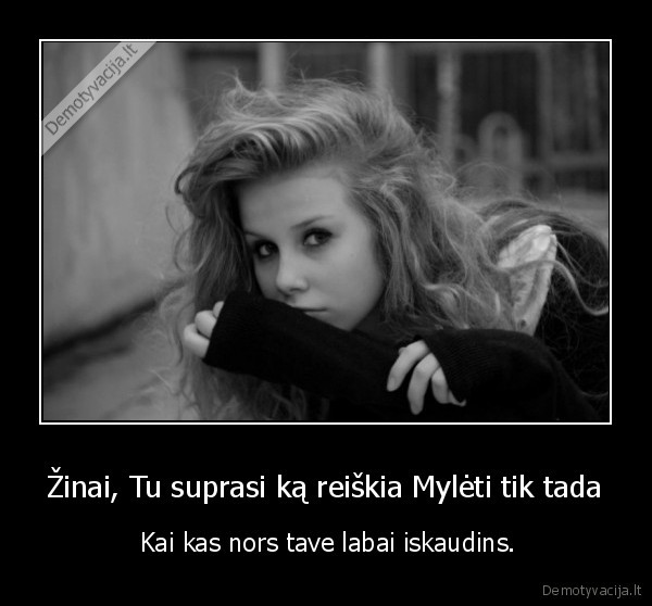 Žinai, Tu suprasi ką reiškia Mylėti tik tada