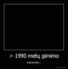 > 1990 metų gimimo - nesuprasit...